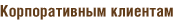 Корпоративным клиентам